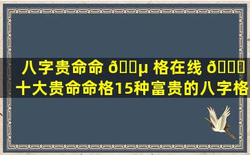 八字贵命命 🌵 格在线 🍀 （十大贵命命格15种富贵的八字格局）